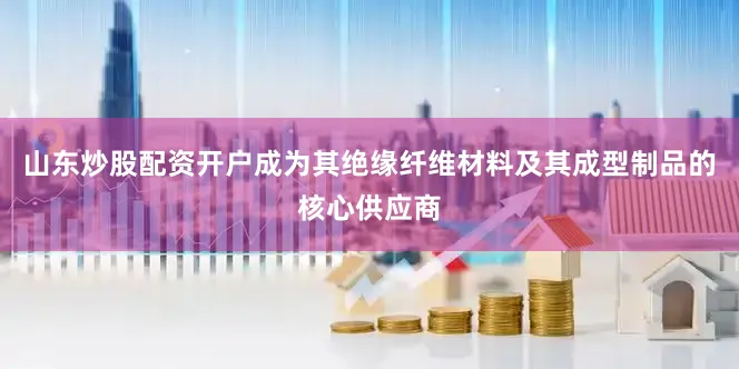 山东炒股配资开户成为其绝缘纤维材料及其成型制品的核心供应商