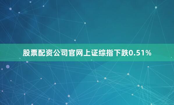 股票配资公司官网上证综指下跌0.51%
