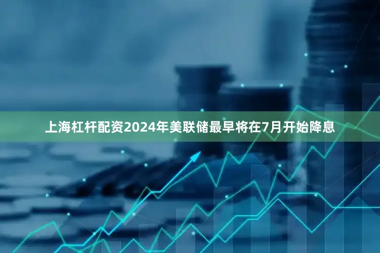 上海杠杆配资2024年美联储最早将在7月开始降息