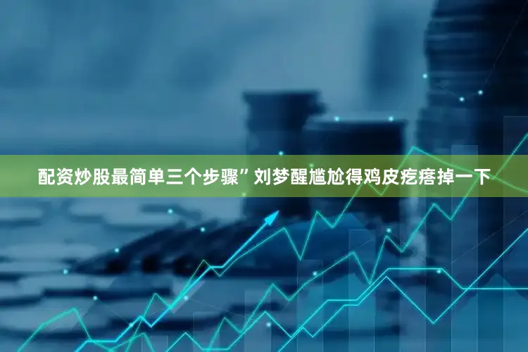 配资炒股最简单三个步骤”刘梦醒尴尬得鸡皮疙瘩掉一下