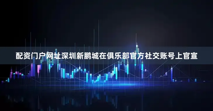 配资门户网址深圳新鹏城在俱乐部官方社交账号上官宣