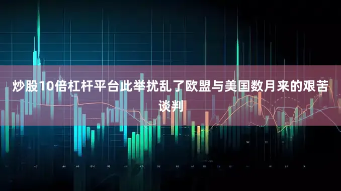 炒股10倍杠杆平台此举扰乱了欧盟与美国数月来的艰苦谈判