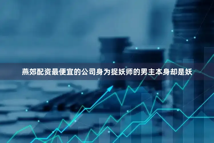 燕郊配资最便宜的公司身为捉妖师的男主本身却是妖