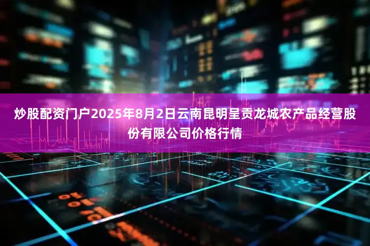 炒股配资门户2025年8月2日云南昆明呈贡龙城农产品经营股份有限公司价格行情