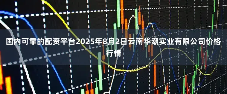 国内可靠的配资平台2025年8月2日云南华潮实业有限公司价格行情