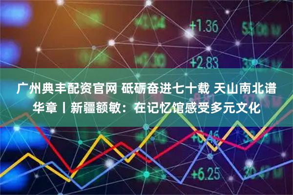 广州典丰配资官网 砥砺奋进七十载 天山南北谱华章丨新疆额敏：在记忆馆感受多元文化