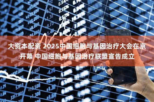 大资本配资 2025中国细胞与基因治疗大会在京开幕 中国细胞与基因治疗联盟宣告成立