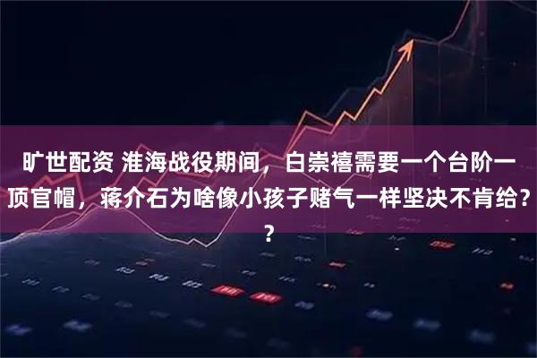 旷世配资 淮海战役期间，白崇禧需要一个台阶一顶官帽，蒋介石为啥像小孩子赌气一样坚决不肯给？