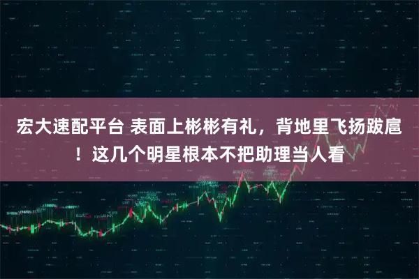 宏大速配平台 表面上彬彬有礼，背地里飞扬跋扈！这几个明星根本不把助理当人看