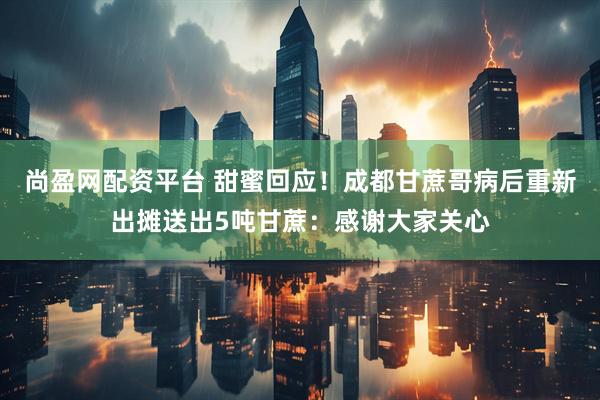 尚盈网配资平台 甜蜜回应！成都甘蔗哥病后重新出摊送出5吨甘蔗：感谢大家关心