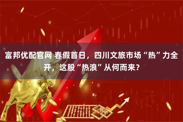 富邦优配官网 春假首日，四川文旅市场“热”力全开，这股“热浪”从何而来？