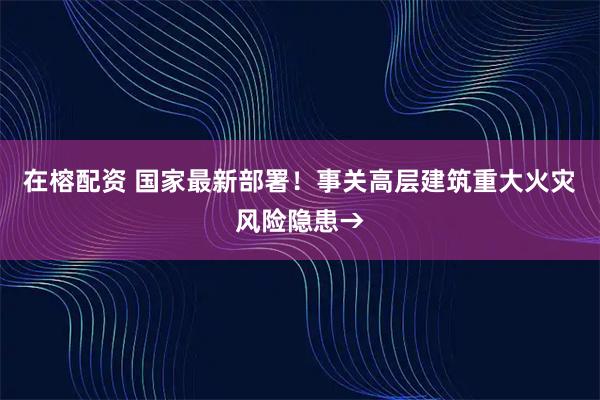 在榕配资 国家最新部署！事关高层建筑重大火灾风险隐患→