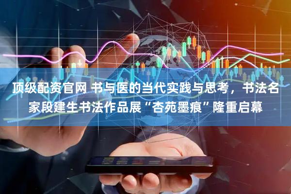 顶级配资官网 书与医的当代实践与思考，书法名家段建生书法作品展“杏苑墨痕”隆重启幕