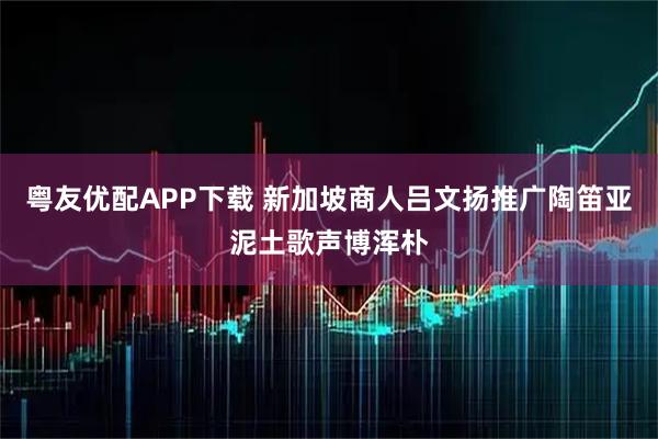 粤友优配APP下载 新加坡商人吕文扬推广陶笛亚泥土歌声博浑朴