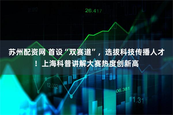 苏州配资网 首设“双赛道”，选拔科技传播人才！上海科普讲解大赛热度创新高