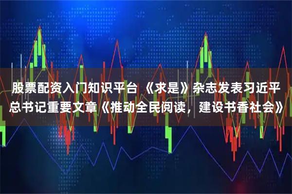 股票配资入门知识平台 《求是》杂志发表习近平总书记重要文章《推动全民阅读，建设书香社会》