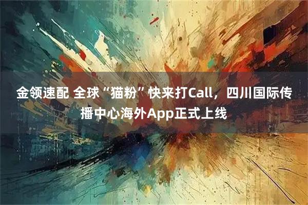 金领速配 全球“猫粉”快来打Call，四川国际传播中心海外App正式上线