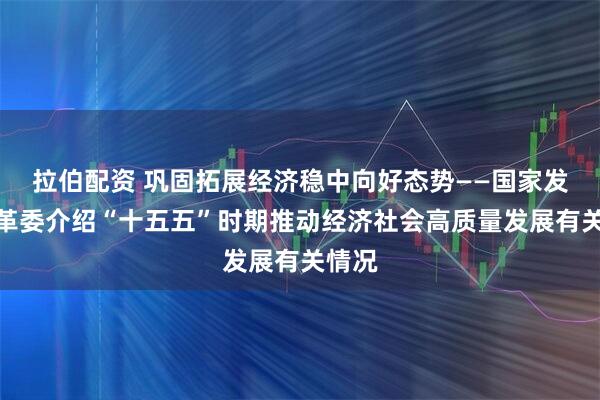 拉伯配资 巩固拓展经济稳中向好态势——国家发展改革委介绍“十五五”时期推动经济社会高质量发展有关情况