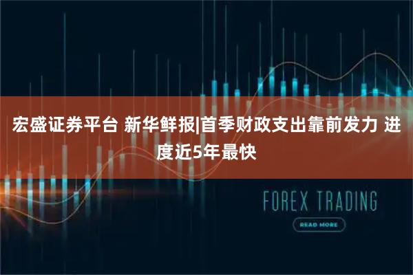 宏盛证券平台 新华鲜报|首季财政支出靠前发力 进度近5年最快