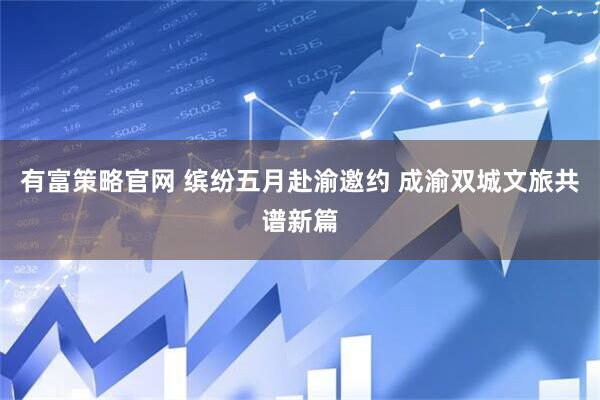 有富策略官网 缤纷五月赴渝邀约 成渝双城文旅共谱新篇