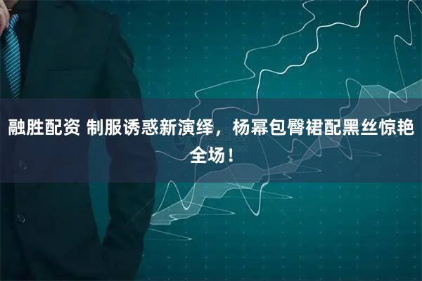 融胜配资 制服诱惑新演绎，杨幂包臀裙配黑丝惊艳全场！