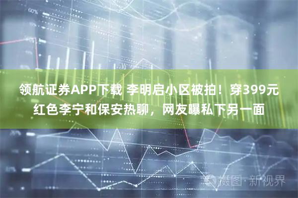 领航证券APP下载 李明启小区被拍！穿399元红色李宁和保安热聊，网友曝私下另一面
