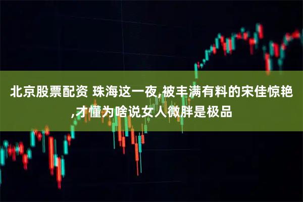 北京股票配资 珠海这一夜,被丰满有料的宋佳惊艳,才懂为啥说女人微胖是极品