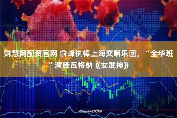 财慧网配资官网 俞峰执棒上海交响乐团，“全华班”演绎瓦格纳《女武神》
