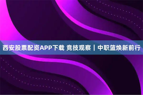 西安股票配资APP下载 竞技观察｜中职篮焕新前行
