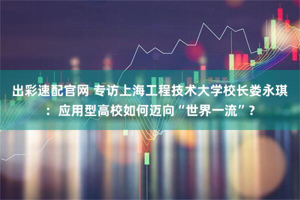 出彩速配官网 专访上海工程技术大学校长娄永琪：应用型高校如何迈向“世界一流”？