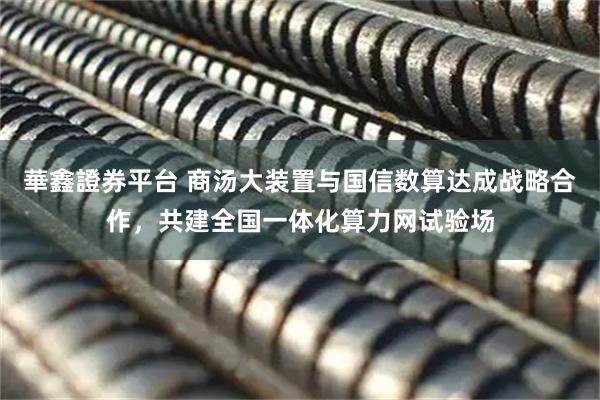 華鑫證券平台 商汤大装置与国信数算达成战略合作，共建全国一体化算力网试验场
